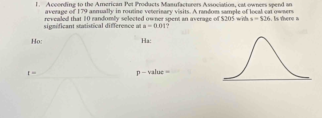 According to the American Pet Products Manufacturers Association, cat owners spend an 
average of 179 annually in routine veterinary visits. A random sample of local cat owners 
revealed that 10 randomly selected owner spent an average of $205 with s=$26. Is there a 
significant statistical difference at a=0.01 ? 
Ho: Ha:
t= p - value =