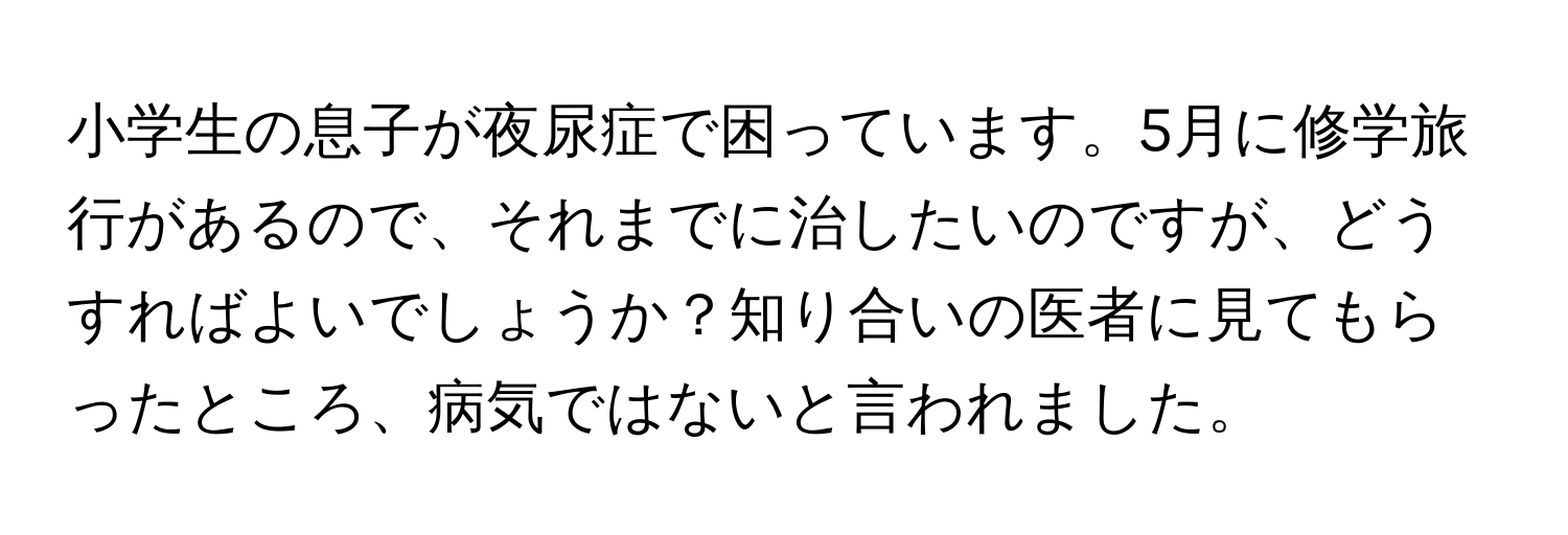 小学生の息子が夜尿症で困っています。5月に修学旅行があるので、それまでに治したいのですが、どうすればよいでしょうか？知り合いの医者に見てもらったところ、病気ではないと言われました。