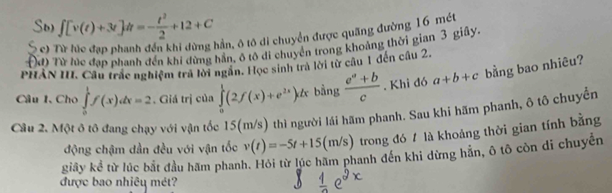 Sb) ∫ [v(t)+3t]A=-ξ+12+C
S c) Từ lúc đạp phanh đến khi dừng hần, ô tô di chuyển được quãng đường 16 mét
đ) Từ lúc đạp phanh đến khi dừng hần, ô tô di chuyển trong khoảng thời gian 3 giây.
PHân III. Câu trắc nghiệm trã lời ngắn. Học sinh trà lời từ câu 1 đến câu 2.
Câu 1, Cho ∈tlimits _0^(1f(x)dx=2. Giá trị của ∈tlimits _0^1(2f(x)+e^2x))dx bàng  (e^a+b)/c . Khi đó a+b+c bằng bao nhiêu?
Cầu 2. Một ô tô đang chạy với vận tốc 15(m/s) thì người lái hãm phanh. Sau khi hãm phanh, ô tô chuyển
động chậm dần đều với vận tốc v(t)=-5t+15(m/s) trong đó 1 là khoảng thời gian tính bằng
giây kể từ lúc bắt đầu hãm phanh. Hỏi từ lúc hãm phanh đến khi dừng hẳn, ô tô còn di chuyển
được bao nhiêu mét?