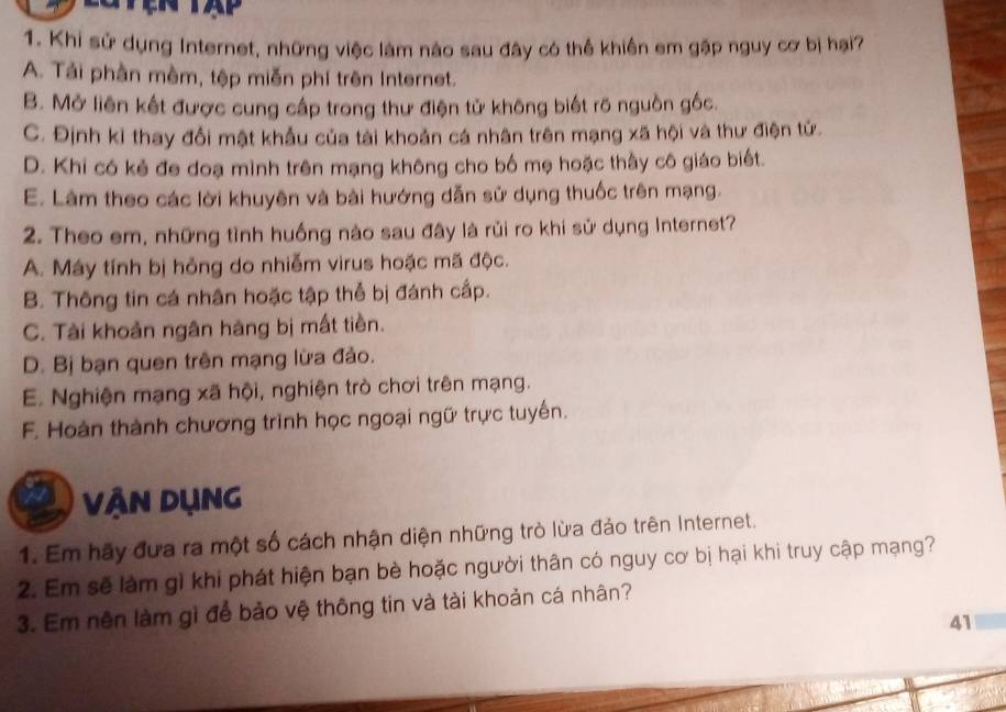 Khi sử dụng Internet, những việc làm nào sau đây có thể khiên em gập nguy cơ bị hại?
A. Tải phần mêm, tập miễn phí trên Internet.
B. Mở liên kết được cung cấp trong thư điện tử không biết rõ nguồn gốc.
C. Định kỉ thay đổi mật khẩu của tài khoản cá nhân trên mạng xã hội và thư điện tử.
D. Khi có kẻ đe doạ mình trên mạng không cho bố mẹ hoặc thầy cô giáo biết.
E. Làm theo các lời khuyên và bài hướng dẫn sử dụng thuốc trên mạng.
2. Theo em, những tình huồng nào sau đây là rủi ro khi sử dụng Internet?
A. Máy tính bị hỏng do nhiễm virus hoặc mã độc.
B. Thông tin cá nhân hoặc tập thể bị đánh cấp.
C. Tài khoản ngân hàng bị mất tiền.
D. Bị bạn quen trên mạng lừa đảo.
E. Nghiện mạng xã hội, nghiện trò chơi trên mạng.
F. Hoàn thành chương trình học ngoại ngữ trực tuyến.
Vận Dụng
1. Em hãy đưa ra một số cách nhận diện những trò lừa đảo trên Internet.
2. Em sẽ làm gì khi phát hiện bạn bè hoặc người thân có nguy cơ bị hại khi truy cập mạng?
3. Em nên làm gì để bảo vệ thông tin và tài khoản cá nhân?
41