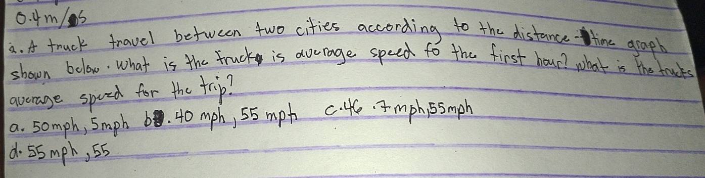 0. 4m/s
a. A truck travel between two cities according to the distance time graph
shown bolow. What is the Fruck is average speed to the first hour? what is the trucks
avorage spoed for the trip?
a. somph, 5mph b. 40 mph, 55 mph c. 46. mph, ssmph
d. 55 mph, 5b