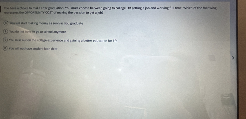 You have a choice to make after graduation. You must choose between going to college OR getting a job and working full time. Which of the following
represents the OPPORTUNITY COST of making the decision to get a job?
You will start making money as soon as you graduate
#) You do not have to go to school anymore
You miss out on the college experience and gaining a better education for life
You will not have student loan debt