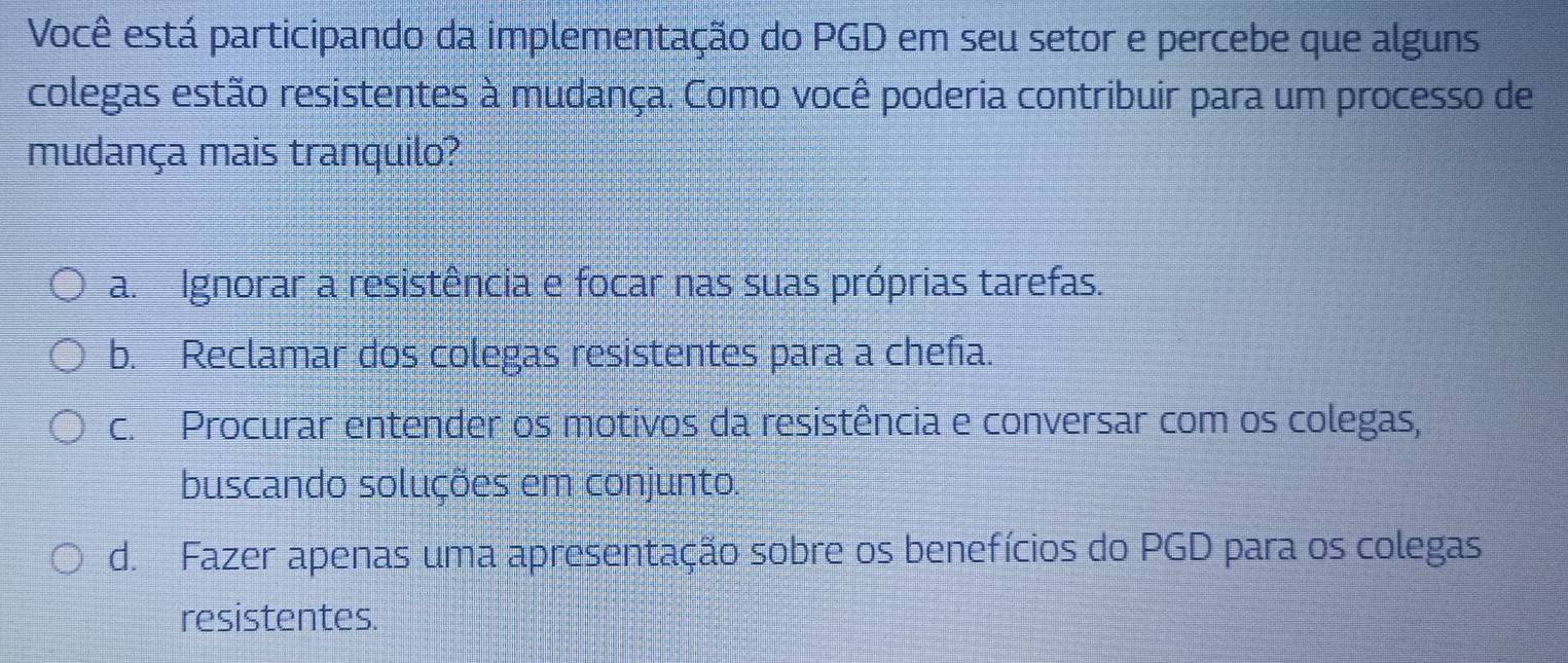 Você está participando da implementação do PGD em seu setor e percebe que alguns
colegas estão resistentes à mudança. Como você poderia contribuir para um processo de
mudança mais tranquilo?
a. Ignorar a resistência e focar nas suas próprias tarefas.
b. Reclamar dos colegas resistentes para a chefa.
c. Procurar entender os motivos da resistência e conversar com os colegas,
buscando soluções em conjunto.
d. Fazer apenas uma apresentação sobre os benefícios do PGD para os colegas
resistentes.