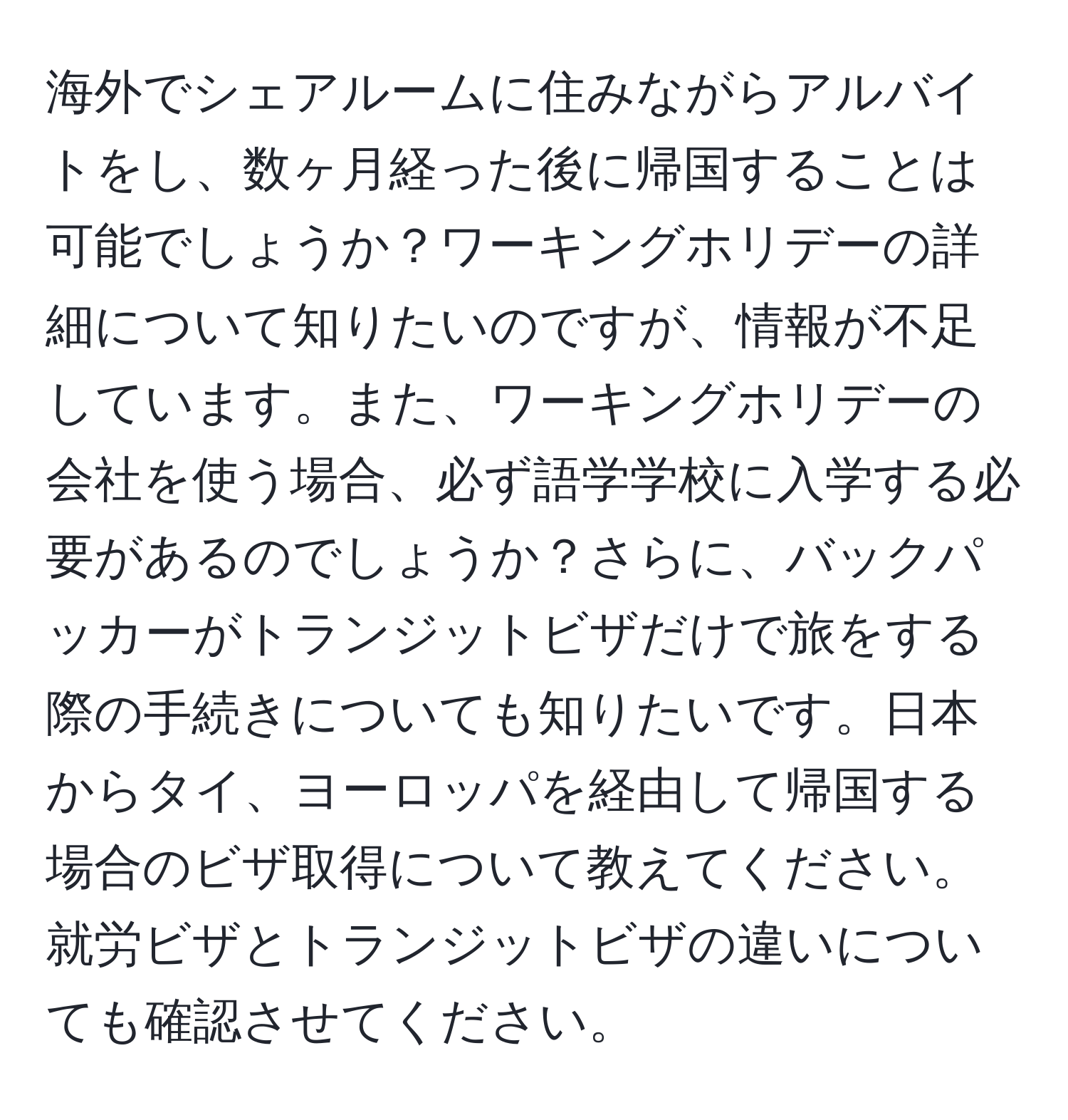 海外でシェアルームに住みながらアルバイトをし、数ヶ月経った後に帰国することは可能でしょうか？ワーキングホリデーの詳細について知りたいのですが、情報が不足しています。また、ワーキングホリデーの会社を使う場合、必ず語学学校に入学する必要があるのでしょうか？さらに、バックパッカーがトランジットビザだけで旅をする際の手続きについても知りたいです。日本からタイ、ヨーロッパを経由して帰国する場合のビザ取得について教えてください。就労ビザとトランジットビザの違いについても確認させてください。