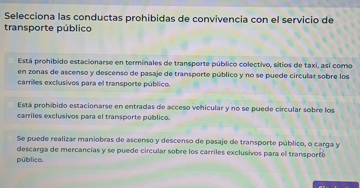 Selecciona las conductas prohibidas de convivencia con el servicio de
transporte público
Está prohibido estacionarse en terminales de transporte público colectivo, sitios de taxi, así como
en zonas de ascenso y descenso de pasaje de transporte público y no se puede circular sobre los
carriles exclusivos para el transporte público.
Está prohibido estacionarse en entradas de acceso vehicular y no se puede circular sobre los
carriles exclusivos para el transporte público.
Se puede realizar maniobras de ascenso y descenso de pasaje de transporte público, o carga y
descarga de mercancías y se puede circular sobre los carriles exclusivos para el transporte
público.