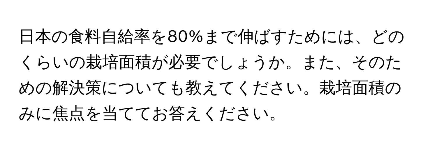 日本の食料自給率を80%まで伸ばすためには、どのくらいの栽培面積が必要でしょうか。また、そのための解決策についても教えてください。栽培面積のみに焦点を当ててお答えください。