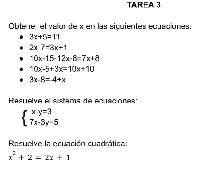 TAREA 3 
Obtener el valor de x en las siguientes ecuaciones:
3x+5=11
2x-7=3x+1
10x-15-12x-8=7x+8
10x-5+3x=10x+10
3x-8=-4+x
Resuelve el sistema de ecuaciones:
beginarrayl x-y=3 7x-3y=5endarray.
Resuelve la ecuación cuadrática:
x^2+2=2x+1