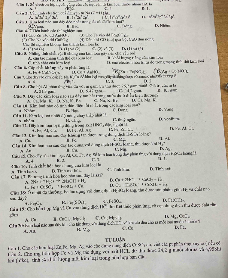 Số electron lớp ngoài cùng của các nguyên tử kim loại thuộc nhóm IIA là
A. 3. B2. C. 4. D. 1.
Cầu 2. Cấu hình electron của nguyên tử Na (Z=11) là
A. 1s^22s^22p^63s^2. B. 1s^22s^22p^6. C. s^22s^22p^63s^1. D. 1s^22s^22p^63s^23p^1.
Câu 3. Kim loại nào sau đây dẻo nhất trong tắt cả các kim loại?
A Vàng. B. Bạc. C. Đồng. D. Nhôm.
Câu 4. 7 Tiến hành các thí nghiệm sau:
(1) Cho Zn vào dd AgNO 1: (3) Cho Fe vào dd Fe_2(SO_4)_3.
(2) Cho Na vào dd CuSO_4; (4) Dẫn khí CO(du) ) qua bột CuO đun nóng.
Các thí nghiệm không tạo thành kim loại là:
A. (3) và (4) B. (1) và (2) C. (2) và (3) D. (1) và (4)
Câu 5. Những tính chất vật lí chung của kim loại gây nên chủ yếu bởi:
A. cấu tạo mạng tinh thể của kim loại B. khối lượng riêng của kim loại
C. tính chất của kim loại D. các electron hóa trị tự do trong mạng tinh thể kim loại
Câu 6. Cặp chất không xảy ra phản ứng là
A. Fe+Cu(NO_3)_2. B. Cu+AgNO_3. Zn+Fe(NO_3)_2. D. Ag+Cu(NO_3)_2.
Câu 7. Cho dãy các kim loại: Fe, Na, K, Ca. Số kim loại trong dãy tắc dụng được với nước ở nhiệt độ thường là
A. 4. B. 1. C. 3. D. 2.
Câu 8. Cho bột Al phản ứng vừa đủ với m gam Cl_2 thu được 26,7 gam muối. Giá trị của m là
A. 21,3 gam B. 9,47 gam. C. 14,2 gam. D. 8,1 gam.
Câu 9. Dãy các kim loại nào sau đây tan hết trong nước dư ở điều kiện thường?
A. Ca, Mg, K. B. Na, K, Ba. C. Na, K, Be. D. Cs, Mg, K.
Câu 10. Kim loại nào có tính dẫn điện tốt nhất trong các kim loại sau?
A. Nhôm. B. Bạc. C. Đồng. D. Vàng.
Câu 11. Kim loại có nhiệt độ nóng chảy thấp nhất là
A. nhôm. B. vàng. C. thuỷ ngân. D. vonfram.
Câu 12. Dãy kim loại bị thụ động trong axit HNO_3 đặc, nguội là:
A. Fe, Al, Cu. B. Fe, Al, Ag. C. Fe, Zn.0 r. D. Fe, Al, Cr.
Câu 13. Kim loại nào sau đây không tan được trong dung dịch H_2SO_4 loãng?
A. Cu. B. Fe. C. Mg. D. Al.
Câu 14. Kim loại nào sau đây tác dụng với dung dịch H_2SO_4 C. Mg. loãng, thu được khí H_2? D. Ag.
A. Au. B. Cu.
Câu 15. Cho dãy các kim loại: Al, Cu, Fe, Ag. Số kim loại trong dãy phản ứng với dung dịch H_2SO_4 loãng là
A. 4. B. 2. C. 3. D. 1.
* Câu 16: Tính chất hóa học chung của kim loại là
A. Tính bazơ. B. Tính oxi hóa. C. Tính khử. D. Tính axit.
Câu 17. Phương trình hóa học nào sau đây là sai?
B. Ca+2HClto CaCl_2+H_2.
A. 2Na+2H_2Oto 2NaOH+H_2. D. Cu+H_2SO_4to CuSO_4+H_2.
C. Fe+CuSO_4to FeSO_4+Cu.
Câu 18: Ở nhiệt độ thường, Fe tác dụng với dung dịch H_2SO_4 loãng, thu được sản phẩm gồm H_2 và chất nào
sau đây?
A. Fe_2O_3. B. Fe_2(SO_4) C. FeSO_4.
D. Fe(OH)_2.
Câu 19: Cho hỗn hợp Mg và Cu vào dung dịch HCl dư. Kết thủc phản ứng, cô cạn dung dịch thu được chất rắn
gồm D. Mg; CuCl_2.
A. Cu. B. CuCl_2;MgCl_2. C. Cu; MgCl_2.
Câu 20: Kim loại nào sau đây khi cho tác dụng với dung dịch HCl và khí clo đều cho ra một loại muối chloride ? D. Fe.
A. Au. C. Cu.
B. Msigma
tự luận
Câu 1. Cho các kim loại Zn,Fe, Mg, Ag vào cốc đựng dung dịch CuSO_4 dư, viết các pt phản ứng xảy ra ( nếu có
Câu 2. Cho mg hỗn hợp Fe và Mg tác dụng với axit HCL dư thu được 24,2 g muối clorua và 4,958lit
khí ( đkc), tính % khối lượng mỗi kim loại trong hỗn hợp ban đầu.