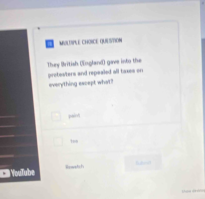 QUESTION 
They British (England) gave into the 
protesters and repealed all taxes on 
everything except what? 
paint 
teo 
Eubmit 
Rewatch 
YouTube 
show deskto