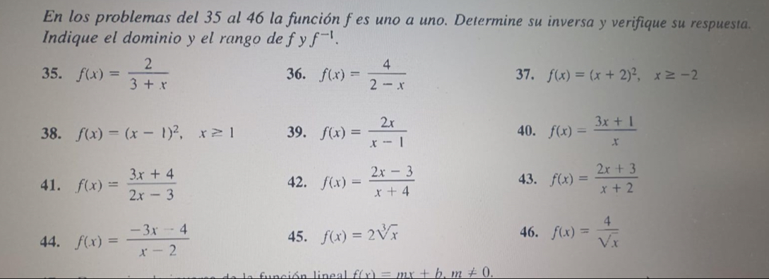 En los problemas del 35 al 46 la función f es uno a uno. Determine su inversa y verifique su respuesta. 
Indique el dominio y el rango de fy f^(-1). 
35. f(x)= 2/3+x  36. f(x)= 4/2-x  37. f(x)=(x+2)^2, x≥ -2
38. f(x)=(x-1)^2, x≥ 1 39. f(x)= 2x/x-1  40. f(x)= (3x+1)/x 
41. f(x)= (3x+4)/2x-3  42. f(x)= (2x-3)/x+4  43. f(x)= (2x+3)/x+2 
44. f(x)= (-3x-4)/x-2  45. f(x)=2sqrt[3](x) 46. f(x)= 4/sqrt(x) 
lnción lingal f(x)=mx+b. m!= 0.