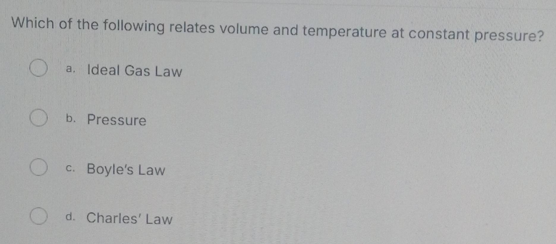 Which of the following relates volume and temperature at constant pressure?
a. Ideal Gas Law
b. Pressure
c. Boyle's Law
d. Charles' Law