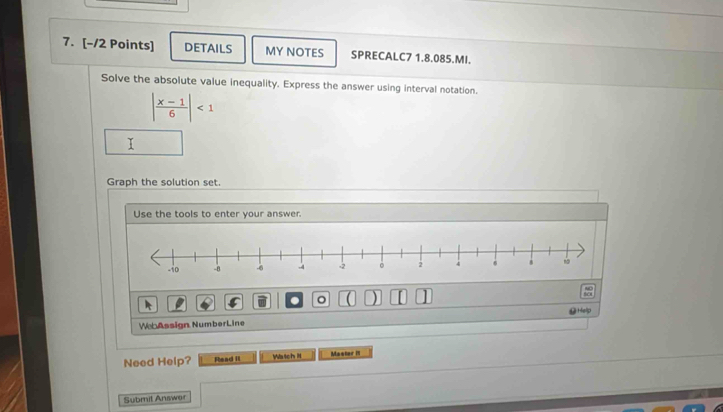 DETAILS MY NOTES SPRECALC7 1.8.085.MI. 
Solve the absolute value inequality. Express the answer using interval notation.
| (x-1)/6 |<1</tex> 
Graph the solution set. 
Use the tools to enter your answer. 
。 ) 
WebAssign NumberLine Help 
Need Help? Flead II Watch it Master i 
Submit Answar