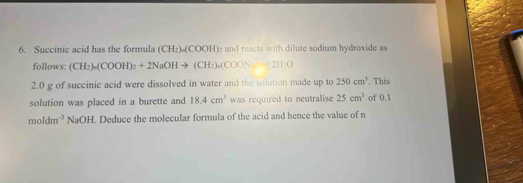 Succinic acid has the formula (CH_2)_n(COOH)_2 and reacts with dilute sodium hydroxide as 
follows: (CH_2)_n(COOH)_2+2NaOHto (CH_2)_n(COONa_3)_n+2H_2O
2. 0 g of succinic acid were dissolved in water and the solution made up to 250cm^3. This 
solution was placed in a burette and 18.4cm^3 was required to neutralise 25cm^3 of 0.1
moldm^(-3) sqrt(a)O H. Deduce the molecular formula of the acid and hence the value of n