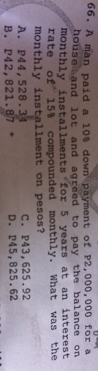 A man paid a 10% down payment of P2,000,000 for a
house and lot and agreed to pay the balance on .
monthly installments for 5 years at an interest 
rate of 15% compounded monthly. What was the
monthly installment on pesos?
A. P44,528.34 C. P43,625.92
B. P42,821.87 * D. P45,825.62