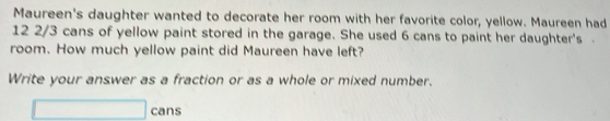 Maureen's daughter wanted to decorate her room with her favorite color, yellow. Maureen had
12 2/3 cans of yellow paint stored in the garage. She used 6 cans to paint her daughter's . 
room. How much yellow paint did Maureen have left? 
Write your answer as a fraction or as a whole or mixed number. 
cans