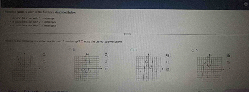 Stretch a graph of each of the functions described below
cubic fuicare with ) x intercept
a culvic function weth 2 x intercepts
o cublic funiction with 3 x intercepts 
Why co of the following is a cubic function with 1 x -intercept? Choose the correct answer below
C.
D.