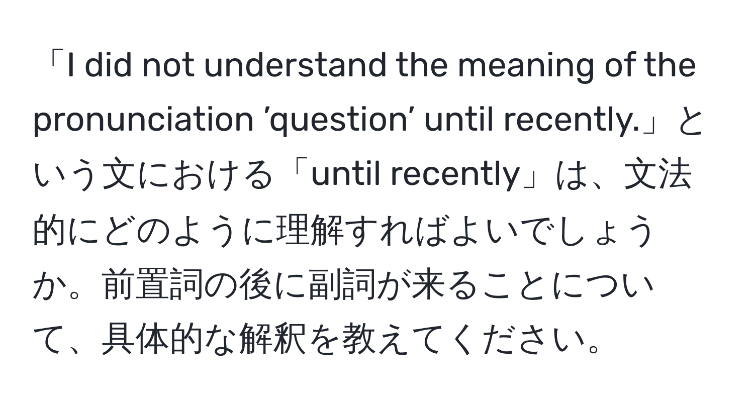 「I did not understand the meaning of the pronunciation ’question’ until recently.」という文における「until recently」は、文法的にどのように理解すればよいでしょうか。前置詞の後に副詞が来ることについて、具体的な解釈を教えてください。