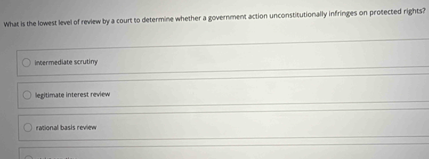 What is the lowest level of review by a court to determine whether a government action unconstitutionally infringes on protected rights?
intermediate scrutiny
legitimate interest review
rational basis review