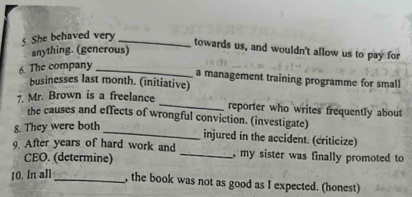 She behaved very_ 
towards us, and wouldn't allow us to pay for 
anything. (generous) 
6. The company_ 
a management training programme for small 
businesses last month. (initiative) 
7. Mr. Brown is a freelance _reporter who writes frequently about 
_ 
the causes and effects of wrongful conviction. (investigate) 
8. They were both 
injured in the accident. (criticize) 
9. After years of hard work and _, my sister was finally promoted to 
CEO. (determine) 
10. In all 
_, the book was not as good as I expected. (honest)