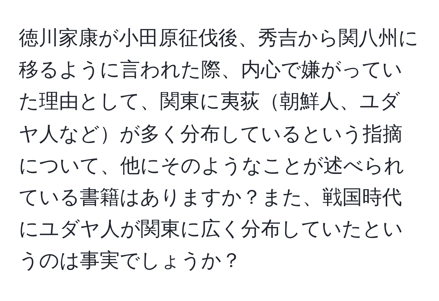 徳川家康が小田原征伐後、秀吉から関八州に移るように言われた際、内心で嫌がっていた理由として、関東に夷荻朝鮮人、ユダヤ人などが多く分布しているという指摘について、他にそのようなことが述べられている書籍はありますか？また、戦国時代にユダヤ人が関東に広く分布していたというのは事実でしょうか？