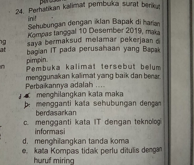 perust
24. Perhatikan kalimat pembuka surat berikut
ini!
Sehubungan dengan iklan Bapak di harian
Kompas tanggal 10 Desember 2019, maka
ng saya bermaksud melamar pekerjaan di
at bagian IT pada perusahaan yang Bapak
pimpin.
n Pembuka kalimat tersebut belum
menggunakan kalimat yang baik dan benar.
Perbaikannya adalah ....
menghilangkan kata maka
b mengganti kata sehubungan dengan 
berdasarkan
c. mengganti kata IT dengan teknologi
informasi
d. menghilangkan tanda koma
e， kata Kompas tidak perlu ditulis dengan
huruf miring