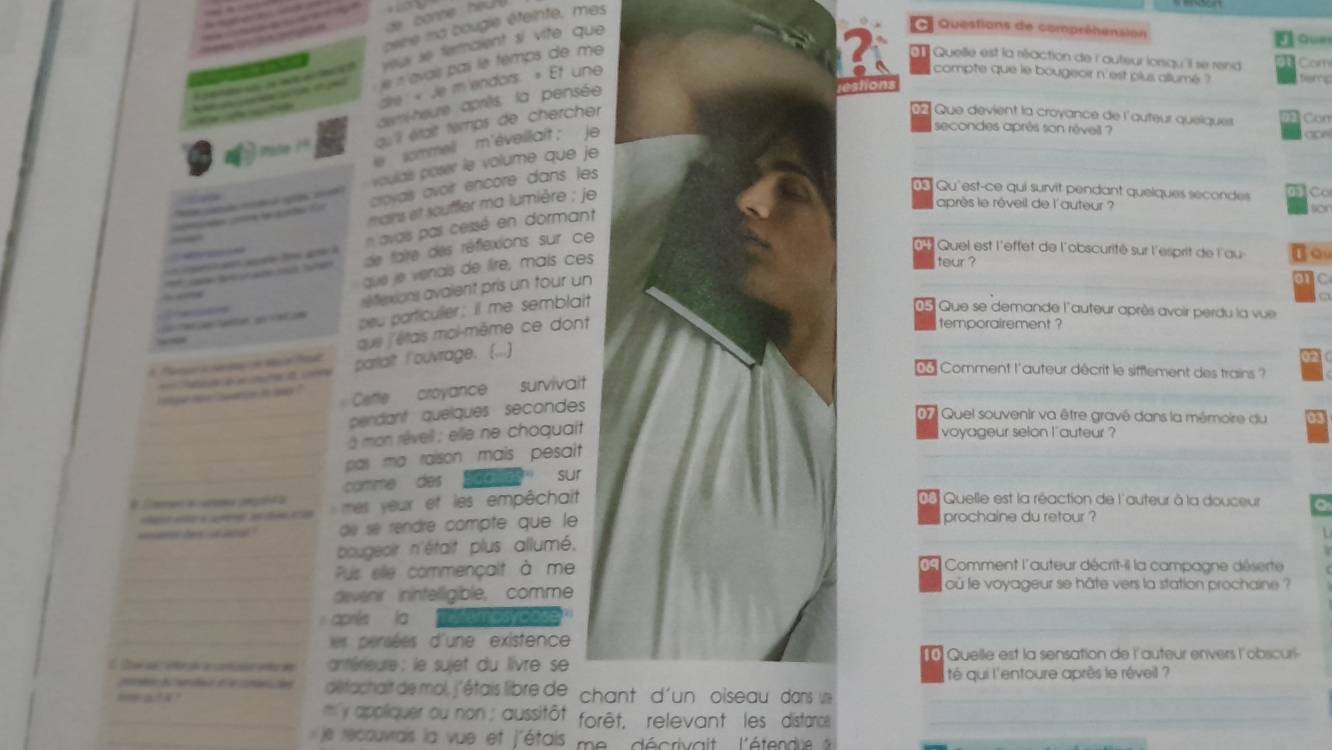 banne  heu 
pere ma bougle éteinte, mes
yeur se femaient si vite que 
* Questions de compréhension
Gue
e « avais pas le temps de me 
Quelle est la réaction de l'auteur lonqu'il se rend Com
dire « Je m'endors. » Et une
compte que le bougeoir n'est plus allumé ? terng
demi-heure aprèts, la pensée
au il était temps de chercher
17 Que devient la croyance de l'auteur quelques a  Can
e sommell m'éveillait ; je
secondes après son réveil ?
   
voulai poser le volume que je
d Qu'est-ce qui survit pendant quelques secondes C
d do d  croyals avoir encore dans les
mains et souffier ma lumière ; je
après le rêveil de l'auteur ? sor
n avais pas cessé en dormant
de taire des réflexions sur ce
Quel est l'effet de l'obscurité sur l'esprit de l'au Io
que je venals de lire, mais ces
teur ?
elexions avaient pris un tour un
peu particulier; it me semblait
d Que se demande l'auteur après avoir perdu la vue
que l'étais moi-même ce dont
temporairement ?
eaa partalt l'ouvrage. (...)
                
Comment l'auteur décrit le sifflement des trains ?
i op m toee io mp ? Cette croyance survivait
_pendant quelques secondes
D Quel souvenir va être gravé dans la mémoire du
_à mon rêveil ; elle ne choquait voyageur selon l'auteur ?
_pas ma raison mais pesait .
_comme des sur
# Caren a curana pngal a  mes yeur et les empêchait
d Quelle est la réaction de l'auteur à la douceur
prochaine du retour ?
de se réndré compte que le
_bougeoir n'était plus allumé.
_Pus elle commençalt à me
Comment l'auteur décrit-il la campagne déserte
devenir inintelligible, comme où le voyageur se hâte vers la station prochaine ?
_
_après la Tefemosycose
_ es persées d'une existence
C Car de  iora a coó etr d  ntéreure  le sujet du livre se  Quelle est la sensation de l'auteur envers l'obscuri
té qui l'entoure après le réveil ?
d    e   défachait de mol, j'étais libre de chant d'un  oiseaudansue
_m y appliquer ou non ; aussitôt. forêt, relevant les distarce
_
_
le recouvrais la vue et j'étais me décrivait, l'étendie