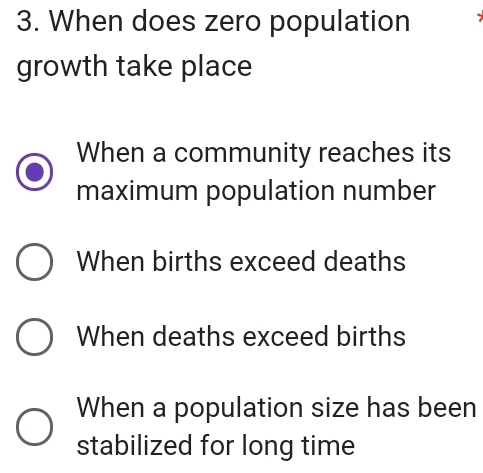 When does zero population I
growth take place
When a community reaches its
maximum population number
When births exceed deaths
When deaths exceed births
When a population size has been
stabilized for long time