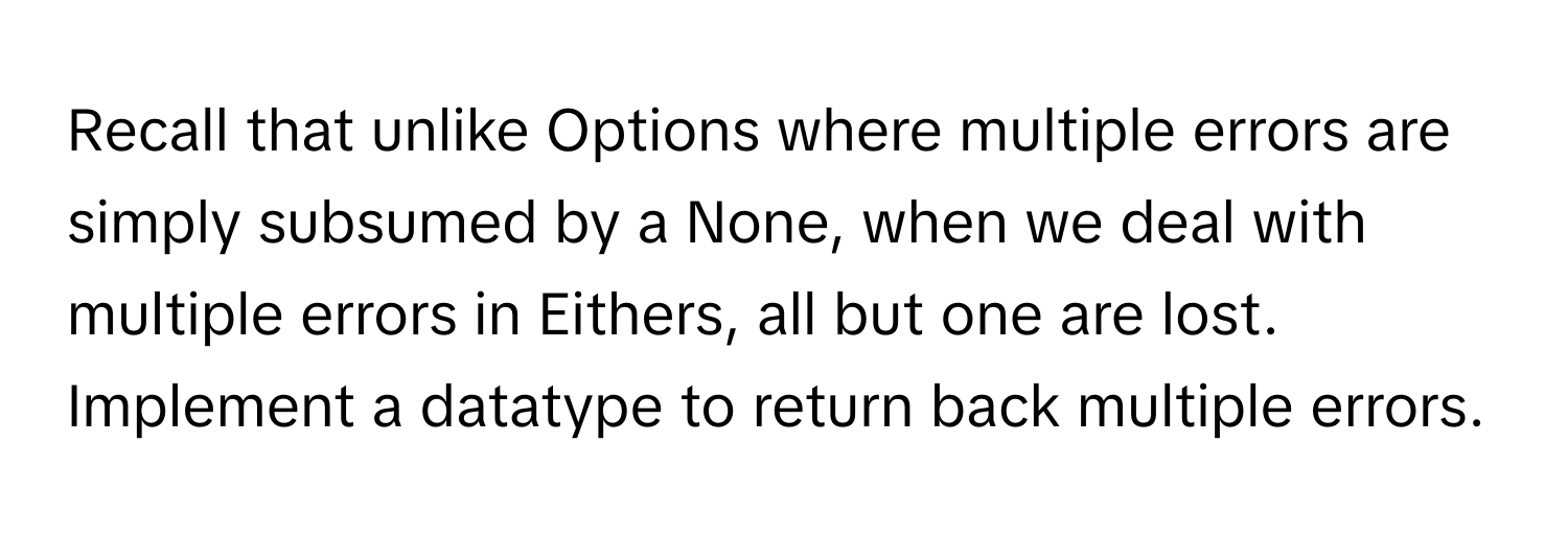 Recall that unlike Options where multiple errors are simply subsumed by a None, when we deal with multiple errors in Eithers, all but one are lost. Implement a datatype to return back multiple errors.