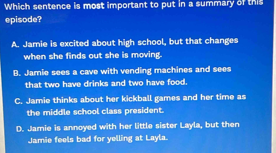 Which sentence is most important to put in a summary of this
episode?
A. Jamie is excited about high school, but that changes
when she finds out she is moving.
B. Jamie sees a cave with vending machines and sees
that two have drinks and two have food.
C. Jamie thinks about her kickball games and her time as
the middle school class president.
D. Jamie is annoyed with her little sister Layla, but then
Jamie feels bad for yelling at Layla.