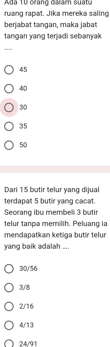 Ada 10 orang dalam suatu
ruang rapat. Jika mereka saling
berjabat tangan, maka jabat
tangan yang terjadi sebanyak
_…
45
40
30
35
50
Dari 15 butir telur yang dijual
terdapat 5 butir yang cacat.
Seorang ibu membeli 3 butir
telur tanpa memilih. Peluang ia
mendapatkan ketiga butir telur
yang baik adalah ....
30/56
3/8
2/16
4/13
24/91