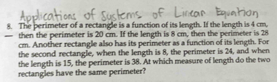 The perimeter of a rectangle is a function of its length. If the length is 4 cm, 
- then the perimeter is 20 cm. If the length is 8 cm, then the perimeter is 28
cm. Another rectangle also has its perimeter as a function of its length. For 
the second rectangle, when the length is 8, the perimeter is 24, and when 
the length is 15, the perimeter is 38. At which measure of length do the two 
rectangles have the same perimeter?