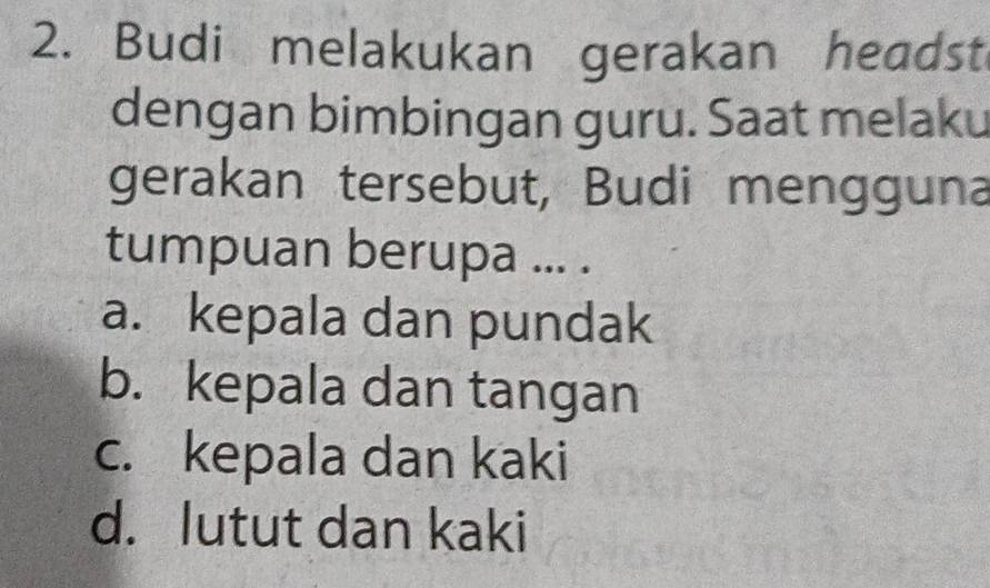 Budi melakukan gerakan headst
dengan bimbingan guru. Saat melaku
gerakan tersebut, Budi mengguna
tumpuan berupa ... .
a. kepala dan pundak
b. kepala dan tangan
c. kepala dan kaki
d. lutut dan kaki