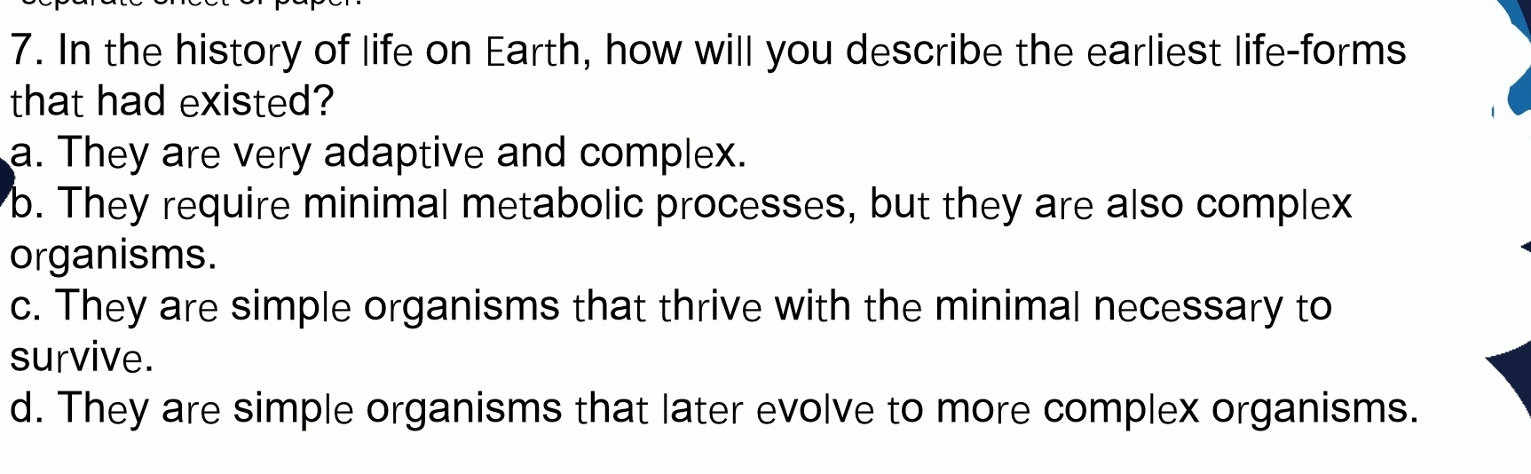 In the history of life on Earth, how will you describe the earliest life-forms
that had existed?
a. They are very adaptive and complex.
b. They require minimal metabolic processes, but they are also complex
organisms.
c. They are simple organisms that thrive with the minimal necessary to
survive.
d. They are simple organisms that later evolve to more complex organisms.