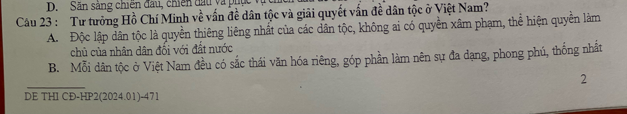 D. Săn sảng chiến đầu, chiến đấu và phục
Câu 23 : Tư tưởng Hồ Chí Minh về vấn đề dân tộc và giải quyết vấn đề dân tộc ở Việt Nam?
A. Độc lập dân tộc là quyền thiêng liêng nhất của các dân tộc, không ai có quyền xâm phạm, thể hiện quyền làm
chủ của nhân dân đối với đất nước
B. Mỗi dân tộc ở Việt Nam đều có sắc thái văn hóa riêng, góp phần làm nên sự đa dạng, phong phú, thống nhất
2
DE THI CĐ-HP2(2024.01)-471