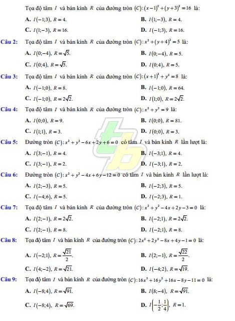 Tọa độ tâm / và bản kính R của đường tròn (C):(x-1)^2+(y+3)^2=16 là :
A. I(-1;3),R=4. B. I(1;-3),R=4.
D.
C. I(1;-3),R=16. I(-1;3),R=16.
Câu 2: Tọa độ tâm / và bản kính R của đường tròn (C) :x^2+(y+4)^2=5 là :
B.
A. I(0;-4),R=sqrt(5). I(0;-4),R=5.
C. I(0;4),R=sqrt(5). D. I(0;4),R=5.
Câu 3: Tọa độ tâm / và bản kính R của đường tròn (C):(x+1)^2+y^2=8 là:
A. I(-1;0),R=8. B. I(-1;0),R=64.
C. I(-1;0),R=2sqrt(2). D. I(1;0),R=2sqrt(2).
Câu 4: Tọa độ tâm / và bản kinh R của đường tròn (C):x^2+y^2=9 là:
A. I(0;0),R=9. B. I(0;0),R=81.
D.
C. I(1;1),R=3. I(0;0),R=3.
Câu 5: Đường tròn (C) x^2+y^2-6x+2y+6=0 có tâm / và bán kinh R lần lượt là:
A. I(3;-1),R=4. B. I(-3;1),R=4.
D.
C. I(3;-1),R=2. I(-3;1),R=2.
Câu 6: Đường tròn (C) ):x^2+y^2-4x+6y-12=0 có tâm 7 và bán kinh R lần lượt là:
A. I(2;-3),R=5. B. I(-2;3),R=5.
C. I(-4;6),R=5. D. I(-2;3),R=1.
Câu 7: Tọa độ tâm / và bán kinh R của đường tròn (C) :x^2+y^2-4x+2y-3=0 là:
A. I(2;-1),R=2sqrt(2). I(-2;1),R=2sqrt(2).
B.
C. I(2;-1),R=8. D. I(-2;1),R=8.
Câu 8: :Tọa độ tâm 7 và bản kính R của đường tròn (C):2x^2+2y^2-8x+4y-1=0 là:
A. I(-2;1),R= sqrt(21)/2 . B. I(2;-1),R= sqrt(22)/2 .
C. I(4;-2),R=sqrt(21). D. I(-4;2),R=sqrt(19).
Câu 9: Tọa độ tâm 1 và bán kinh R của đường tròn (C):16x^2+16y^2+16x-8y-11=0 là:
A. I(-8;4),R=sqrt(91). B. I(8;-4),R=sqrt(91).
C. I(-8;4),R=sqrt(69). D. I(- 1/2 ; 1/4 ),R=1.