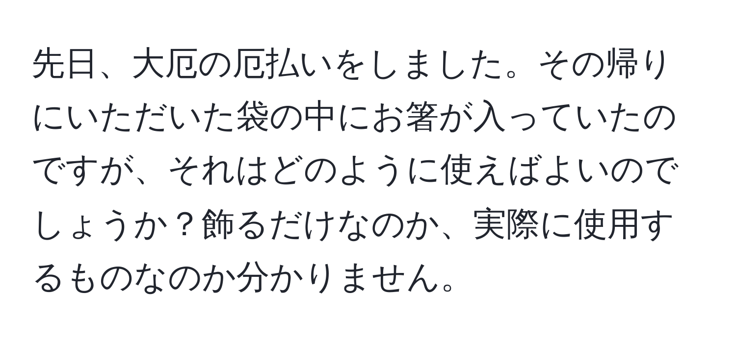 先日、大厄の厄払いをしました。その帰りにいただいた袋の中にお箸が入っていたのですが、それはどのように使えばよいのでしょうか？飾るだけなのか、実際に使用するものなのか分かりません。