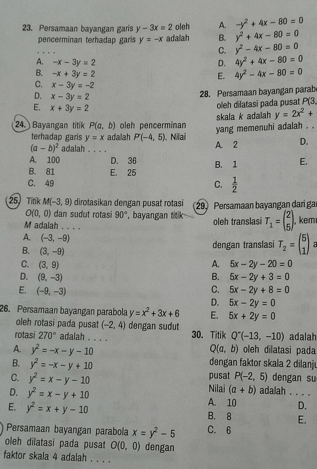 Persamaan bayangan garis y-3x=2 oleh A. -y^2+4x-80=0
pencerminan terhadap garis y=-x adalah B. y^2+4x-80=0
C. y^2-4x-80=0
A. -x-3y=2 D. 4y^2+4x-80=0
B. -x+3y=2
E. 4y^2-4x-80=0
C. x-3y=-2
D. x-3y=2
28. Persamaan bayangan parabe
E. x+3y=2
oleh dilatasi pada pusat P(3,
skala k adalah y=2x^2+
24. Bayangan titik P(a,b) oleh pencerminan
yang memenuhi adalah . .
terhadap garis y=x adalah P'(-4,5). Nilai
(a-b)^2 adalah . . . .
A. 2
D.
A. 100 D. 36 E.
B. 1
B. 81 E. 25
C. 49 C.  1/2 
25. Titik M(-3,9) dirotasikan dengan pusat rotasi 29. Persamaan bayangan dari gar
O(0,0) dan sudut rotasi 90° , bayangan titik
M adalah . . . . oleh translasi T_1=beginpmatrix 2 5endpmatrix , kem
A. (-3,-9)
B. (3,-9)
dengan translasi T_2=beginpmatrix 5 1endpmatrix a
C. (3,9) A. 5x-2y-20=0
D. (9,-3) B. 5x-2y+3=0
E. (-9,-3) C. 5x-2y+8=0
D. 5x-2y=0
26. Persamaan bayangan parabola y=x^2+3x+6 E. 5x+2y=0
oleh rotasi pada pusat (-2,4) dengan sudut
30. Titik Q''(-13,-10)
rotasi 270° adalah . . . . adalah
A. y^2=-x-y-10 Q(a,b) oleh dilatasi pada
B. y^2=-x-y+10 dengan faktor skala 2 dilanju
pusat
C. y^2=x-y-10 P(-2,5) dengan su
Nilai (a+b)
D. y^2=x-y+10 adalah . . . .
E. y^2=x+y-10
A. 10
D.
B. 8
E.
Persamaan bayangan parabola x=y^2-5
C. 6
oleh dilatasi pada pusat O(0,0) dengan
faktor skala 4 adalah . . . .