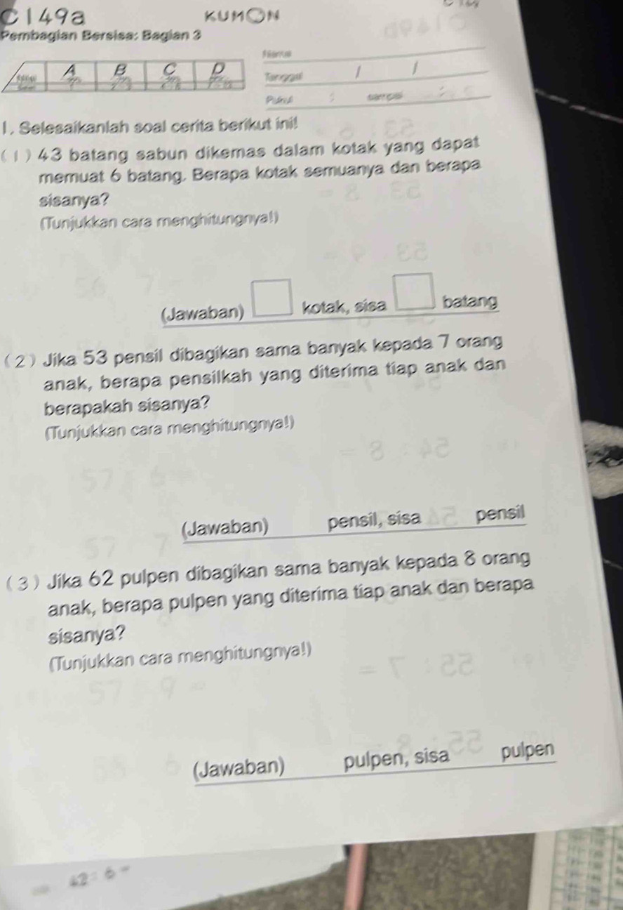 C149a KUMON 
Pembagian Bersisa: Bagian 3 
I . Selesaikanlah soal cerita berikut ini! 
( 1 ) 43 batang sabun dikemas dalam kotak yang dapat 
memuat 6 batang. Berapa kotak semuanya dan berapa 
sisanya? 
(Tunjukkan cara menghitungnya!) 
(Jawaban) kotak, sisa batang 
2 Jika 53 pensil dibagikan sama banyak kepada 7 orang 
anak, berapa pensilkah yang diterima tiap anak dan 
berapakah sisanya? 
(Tunjukkan cara menghitungnya!) 
(Jawaban) pensil, sisa pensil 
3Jika 62 pulpen dibagikan sama banyak kepada 8 orang 
anak, berapa pulpen yang diterima tiap anak dan berapa 
sisanya? 
(Tunjukkan cara menghitungnya!) 
(Jawaban) pulpen, sisa pulpen
42:6