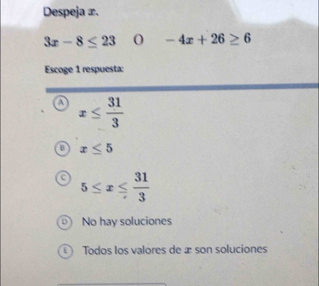 Despeja x.
3x-8≤ 23 O -4x+26≥ 6
Escoge 1 respuesta:
a x≤  31/3 
B x≤ 5
5≤ x≤  31/3 
D No hay soluciones
E) Todos los valores de æ son soluciones