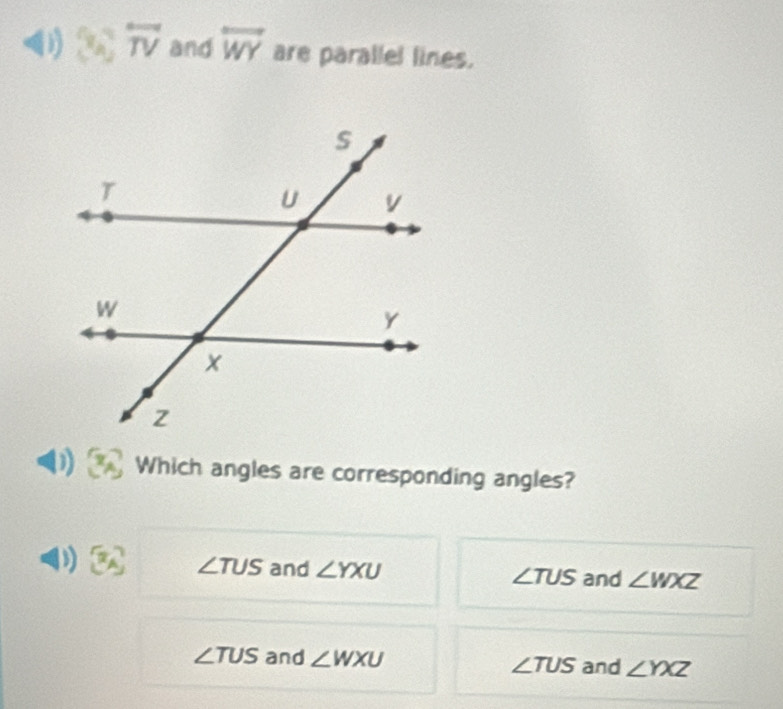 (4,7) overleftrightarrow TV and overleftrightarrow WY are parallel lines.
Which angles are corresponding angles?
D x_A ∠ TUS and ∠ YXU ∠ TUS and ∠ WXZ
∠ TUS and ∠ WXU ∠ TUS and ∠ YXZ