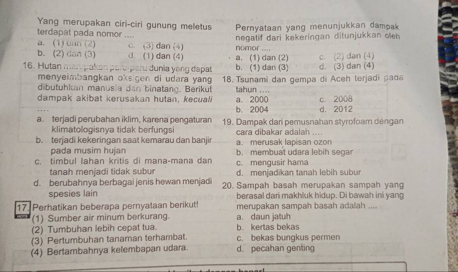 Yang merupakan ciri-ciri gunung meletus Pernyataan yang menunjukkan dampak
terdapat pada nomor ....
a. (1) can (2) c. (3) dan (4) nomor negatif dari kekeringan ditunjukkan oleh

b. (2) dan (3) d. (1) dan (4) a. (1) dan (2) c. (2) dan (4)
16. Hutan mampakan paru pan: dunia yang dapat b. (1) dan (3) d. (3) dan (4)
menyeimbangkan oksigen di udara yang 18. Tsunami dan gempa di Aceh terjadi pada
dibutuhkan manusia dan binatang. Berikut tahun ....
dampak akibat kerusakan hutan, kecuali a. 2000 c. 2008
b. 2004 d. 2012
a. terjadi perubahan iklim, karena pengaturan 19. Dampak dari pemusnahan styrofoam dengan
klimatologisnya tidak berfungsi cara dibakar adalah ....
b. terjadi kekeringan saat kemarau dan banjir a. merusak lapisan ozon
pada musim hujan b. membuat udara lebih segar
c. timbul lahan kritis di mana-mana dan c. mengusir hama
tanah menjadi tidak subur d. menjadikan tanah lebih subur
d. berubahnya berbagai jenis hewan menjadi 20. Sampah basah merupakan sampah yang
spesies lain berasal dari makhluk hidup. Di bawah ini yang
17. Perhatikan beberapa pernyataan berikut! merupakan sampah basah adalah ....
(1) Sumber air minum berkurang. a. daun jatuh
(2) Tumbuhan lebih cepat tua. b. kertas bekas
(3) Pertumbuhan tanaman terhambat. c. bekas bungkus permen
(4) Bertambahnya kelembapan udara. d. pecahan genting