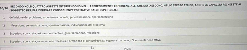 SECONDO KOLB QUATTRO ASPETTI INTERVENGONO NELL APPRENDIMENTO ESPERIENZIALE, CHE DEFINISCONO, NELLO STESSO TEMPO, ANCHE LE CAPACITÀ RICHIESTE AL
20/30 SOGGETTO PER FAR DERIVARE CONSEGUENZE FORMATIVE DALLE ESPERIENZE:
1 definizione del problema, esperienza concreta, generalizzazione, sperimentazione
2 riflesssione, generalizzazione, speriemntazione, individuzione del problema
3 Esperienza concreta, azione sperimentale, generalizzazione, riflessione
4 Esperienza concreta; osservazione riflessiva, Formazione di concetti astratti e generalizzazione; - Sperimentazione attiva
INVIA