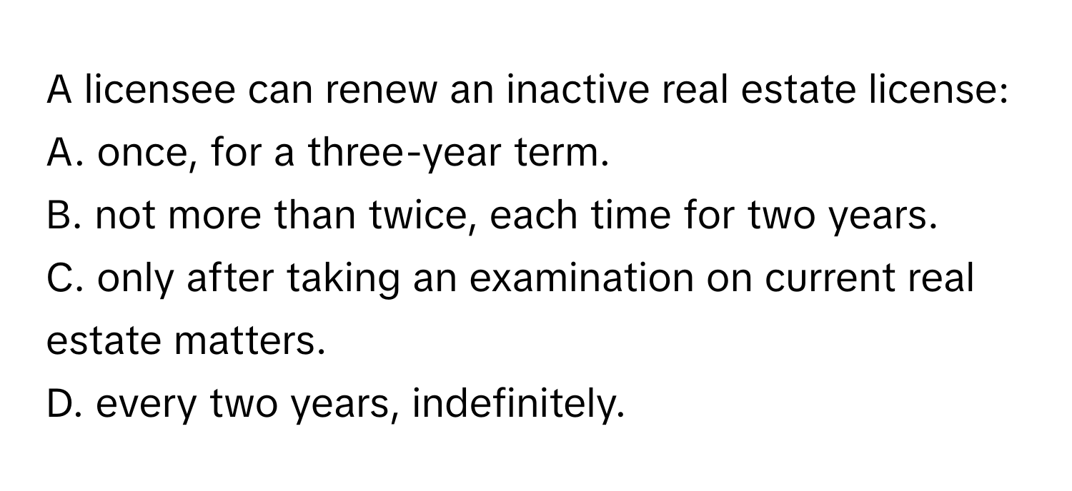 A licensee can renew an inactive real estate license:
A. once, for a three-year term.
B. not more than twice, each time for two years.
C. only after taking an examination on current real estate matters.
D. every two years, indefinitely.