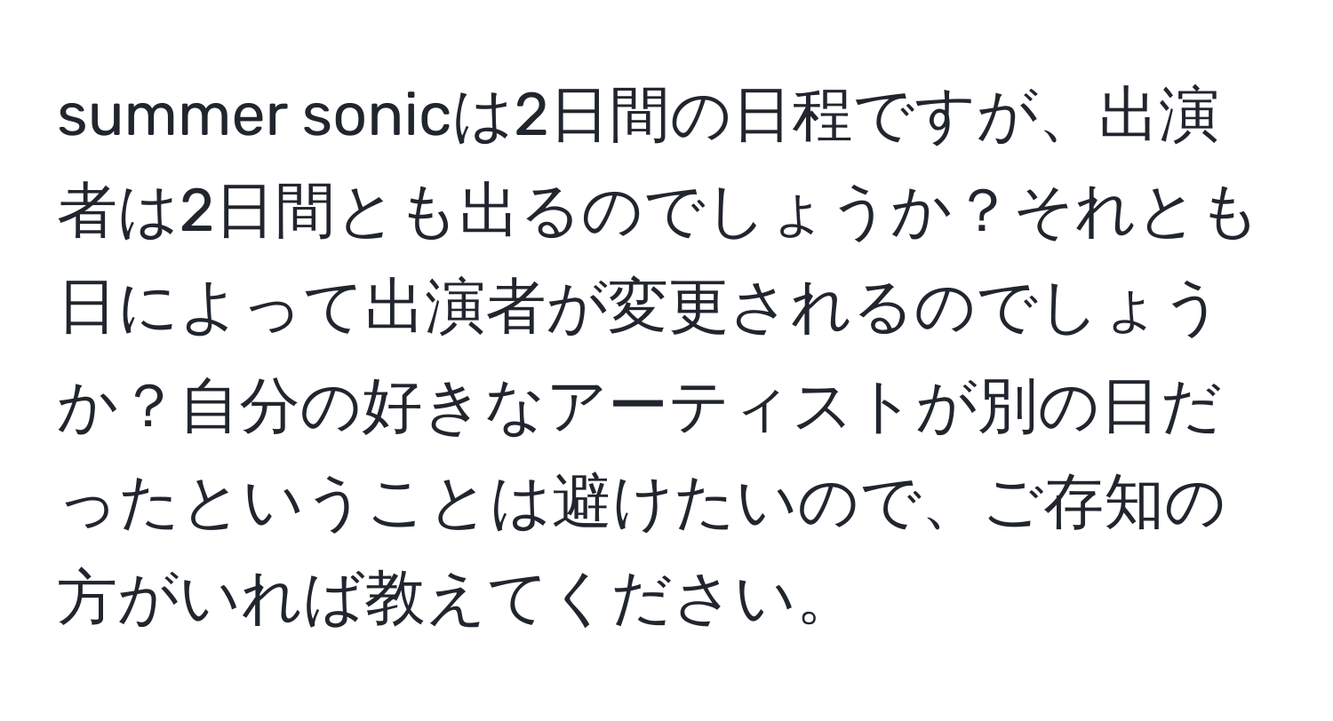 summer sonicは2日間の日程ですが、出演者は2日間とも出るのでしょうか？それとも日によって出演者が変更されるのでしょうか？自分の好きなアーティストが別の日だったということは避けたいので、ご存知の方がいれば教えてください。