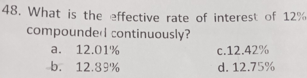 What is the effective rate of interest of 12%
compounded continuously?
a. 12.01% c. 12.42%
b. 12.89% d. 12.75%