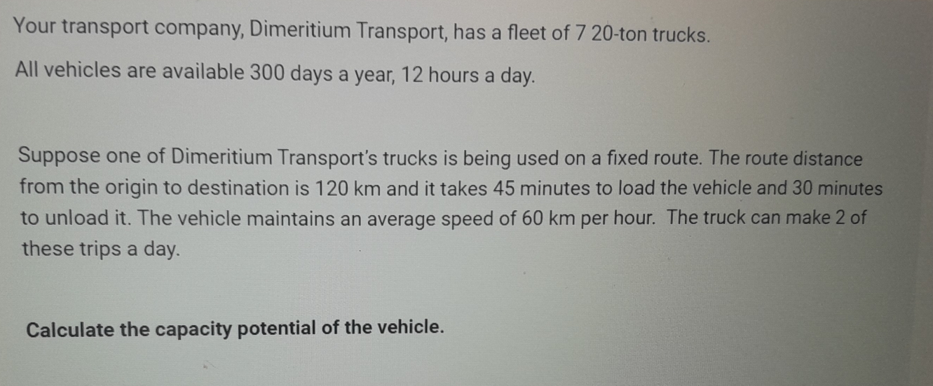 Your transport company, Dimeritium Transport, has a fleet of 7 20-ton trucks. 
All vehicles are available 300 days a year, 12 hours a day. 
Suppose one of Dimeritium Transport's trucks is being used on a fixed route. The route distance 
from the origin to destination is 120 km and it takes 45 minutes to load the vehicle and 30 minutes
to unload it. The vehicle maintains an average speed of 60 km per hour. The truck can make 2 of 
these trips a day. 
Calculate the capacity potential of the vehicle.