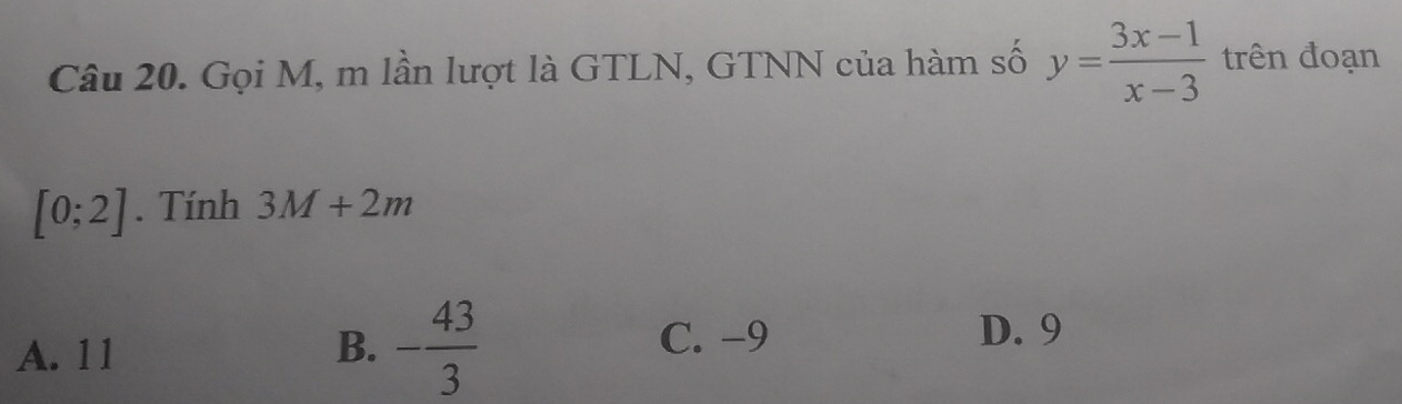 Gọi M, m lần lượt là GTLN, GTNN của hàm số y= (3x-1)/x-3  trên đoạn
[0;2]. Tính 3M+2m
A. 11 B. - 43/3 
C. -9 D. 9