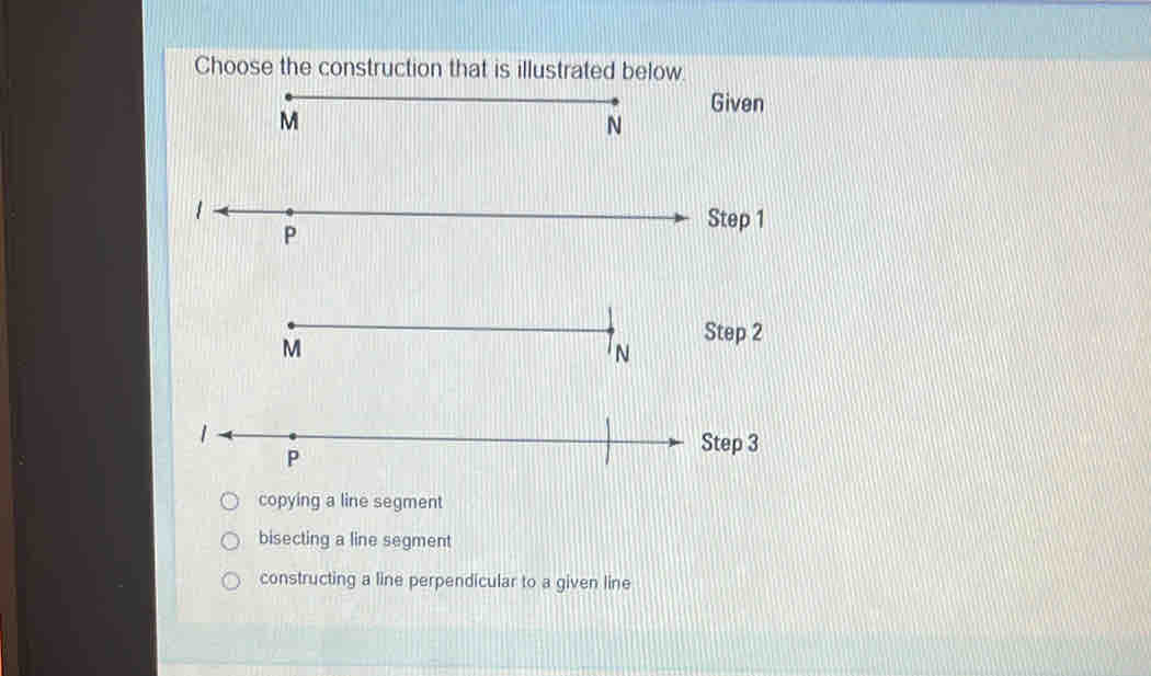 Choose the construction that is illustrated below.
1
P
Step 3
copying a line segment
bisecting a line segment
constructing a line perpendicular to a given line