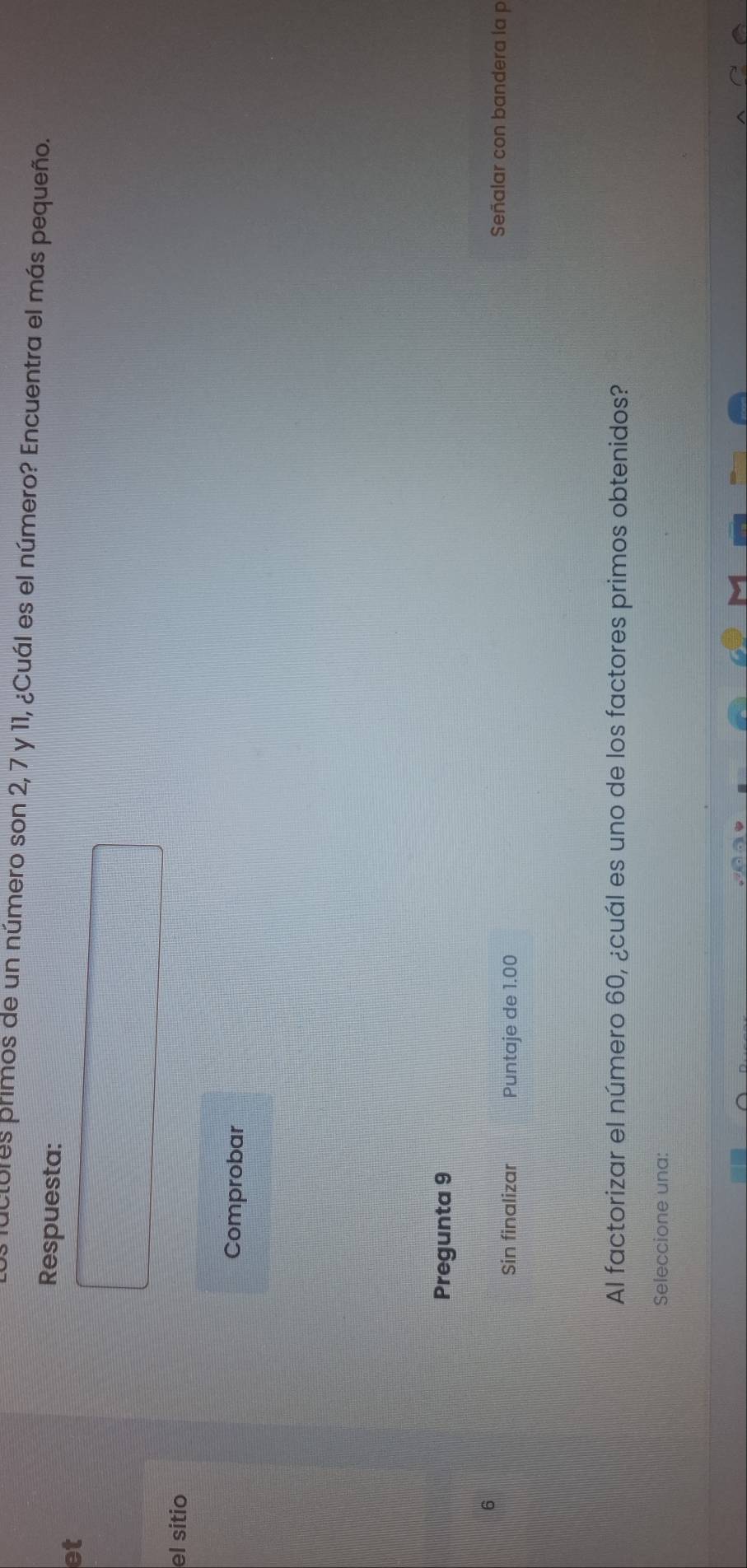 clures primos de un número son 2, 7 y 11, ¿Cuál es el número? Encuentra el más pequeño. 
et 
Respuesta: 
el sitio 
Comprobar 
Pregunta 9 
Sin finalizar Puntaje de 1.00
Señalar con bandera la p 
Al factorizar el número 60, ¿cuál es uno de los factores primos obtenidos? 
Seleccione una: