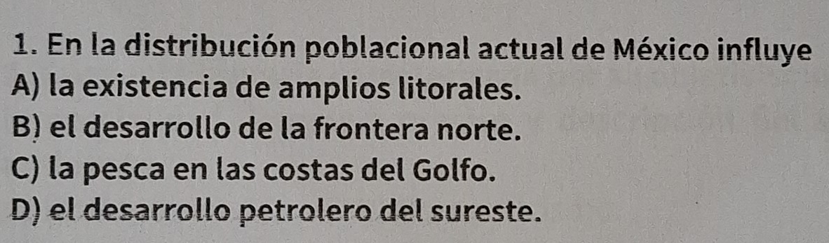 En la distribución poblacional actual de México influye
A) la existencia de amplios litorales.
B) el desarrollo de la frontera norte.
C) la pesca en las costas del Golfo.
D) el desarrollo petrolero del sureste.